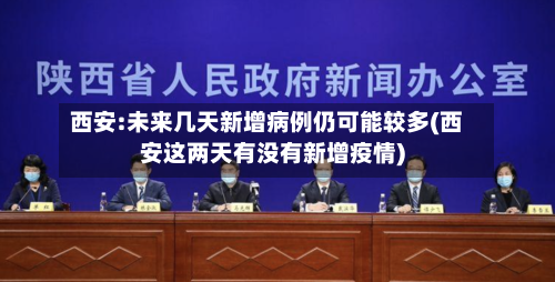 西安:未来几天新增病例仍可能较多(西安这两天有没有新增疫情)-第2张图片